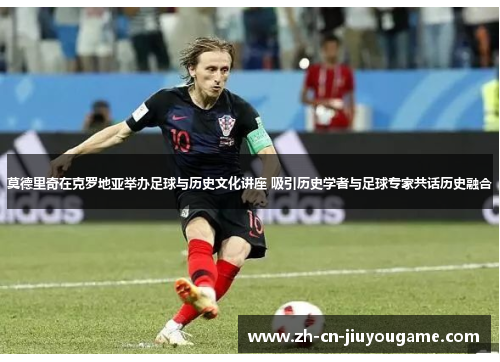 莫德里奇在克罗地亚举办足球与历史文化讲座 吸引历史学者与足球专家共话历史融合