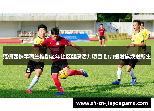 范佩西携手荷兰推动老年社区健康活力项目 助力银发族焕发新生