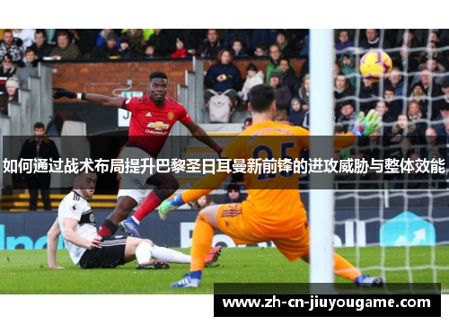 如何通过战术布局提升巴黎圣日耳曼新前锋的进攻威胁与整体效能