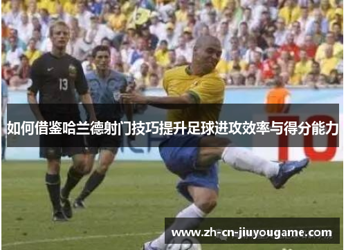 如何借鉴哈兰德射门技巧提升足球进攻效率与得分能力