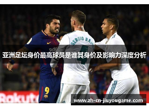 亚洲足坛身价最高球员是谁其身价及影响力深度分析
