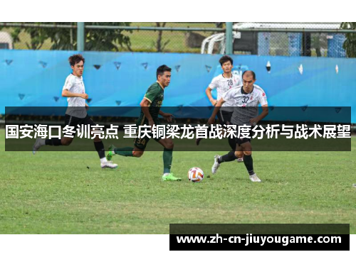 国安海口冬训亮点 重庆铜梁龙首战深度分析与战术展望