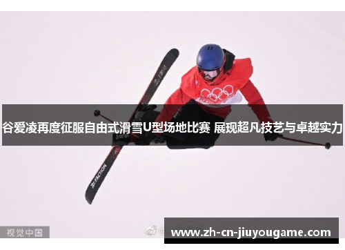 谷爱凌再度征服自由式滑雪U型场地比赛 展现超凡技艺与卓越实力