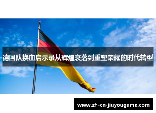 德国队换血启示录从辉煌衰落到重塑荣耀的时代转型
