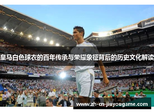 皇马白色球衣的百年传承与荣耀象征背后的历史文化解读